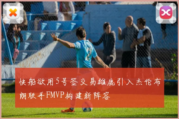 快船欲用5号签交易雄鹿引入杰伦布朗联手FMVP构建新阵容