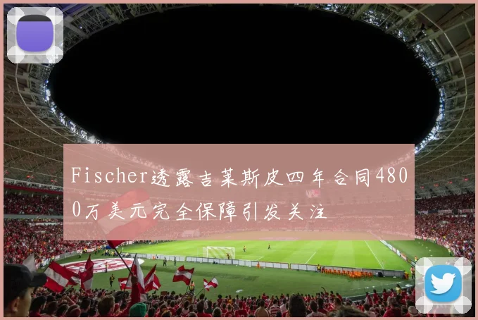 Fischer透露吉莱斯皮四年合同4800万美元完全保障引发关注