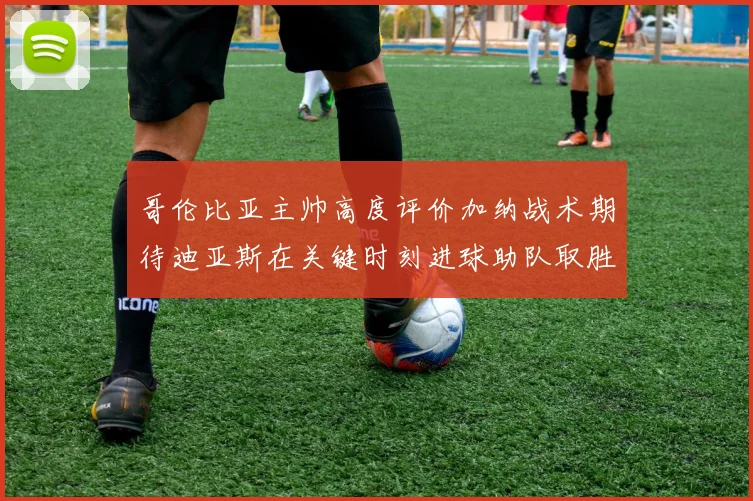 哥伦比亚主帅高度评价加纳战术期待迪亚斯在关键时刻进球助队取胜