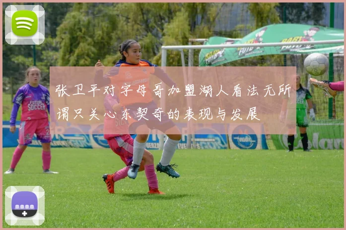 张卫平对字母哥加盟湖人看法无所谓只关心东契奇的表现与发展