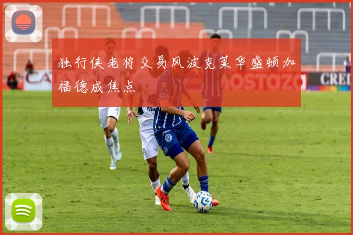 独行侠老将交易风波克莱华盛顿加福德成焦点