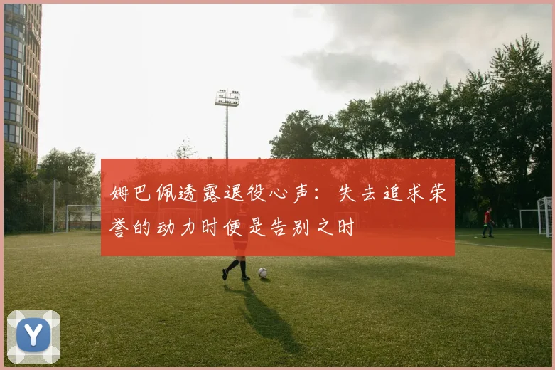 姆巴佩透露退役心声：失去追求荣誉的动力时便是告别之时