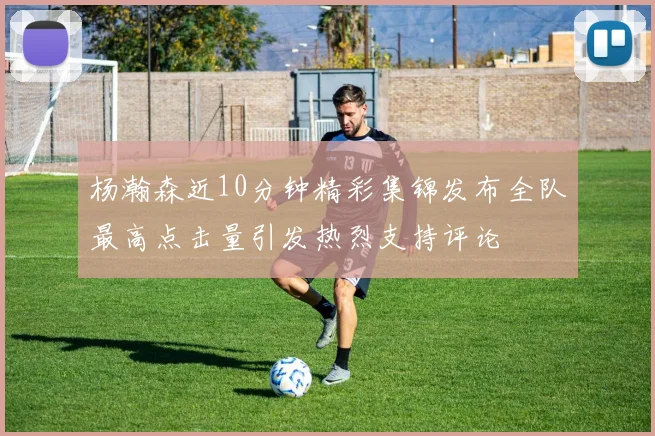 杨瀚森近10分钟精彩集锦发布全队最高点击量引发热烈支持评论
