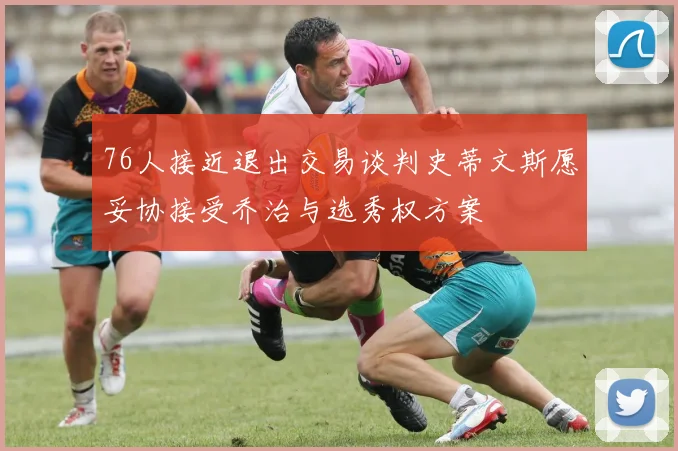 76人接近退出交易谈判史蒂文斯愿妥协接受乔治与选秀权方案