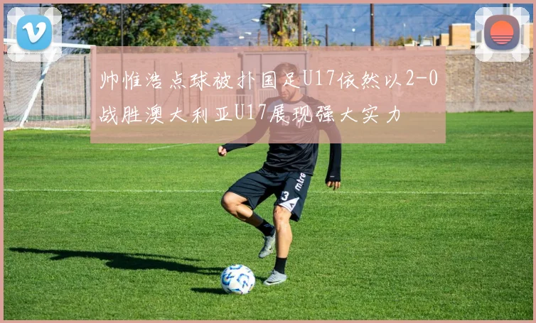 帅惟浩点球被扑国足U17依然以2-0战胜澳大利亚U17展现强大实力