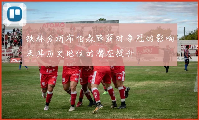 铁林分析布伦森降薪对争冠的影响及其历史地位的潜在提升