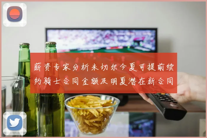 薪资专家分析米切尔今夏可提前续约骑士合同金额及明夏潜在新合同