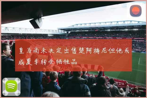 皇马尚未决定出售楚阿梅尼但他或成夏季转会牺牲品