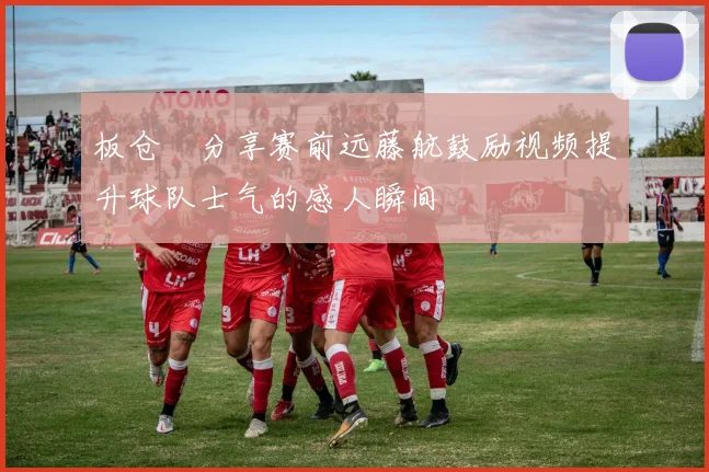 板仓滉分享赛前远藤航鼓励视频提升球队士气的感人瞬间