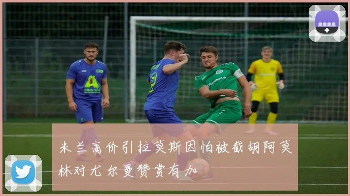 米兰高价引拉莫斯因怕被截胡阿莫林对尤尔曼赞赏有加