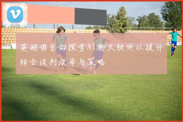 英超俱乐部探索AI聊天软件以提升转会谈判效率与策略