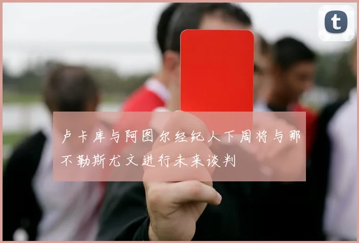 卢卡库与阿图尔经纪人下周将与那不勒斯尤文进行未来谈判